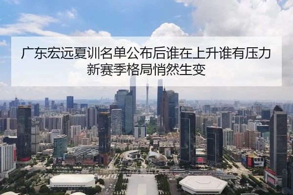 广东宏远夏训名单公布后谁在上升谁有压力新赛季格局悄然生变 - mktiyu