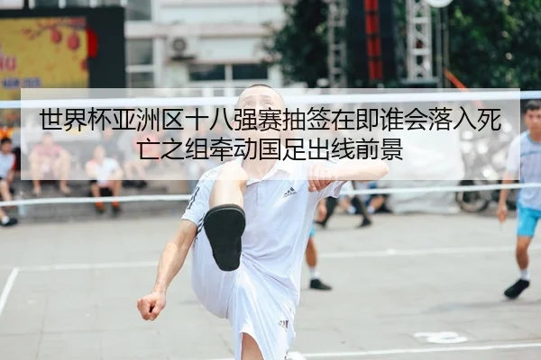 世界杯亚洲区十八强赛抽签在即谁会落入死亡之组牵动国足出线前景 - mktiyu
